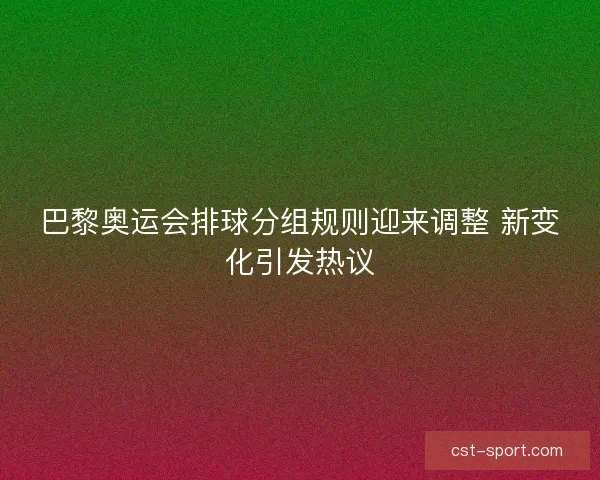 巴黎奥运会排球分组规则迎来调整 新变化引发热议