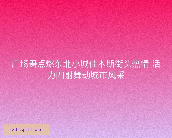 广场舞点燃东北小城佳木斯街头热情 活力四射舞动城市风采
