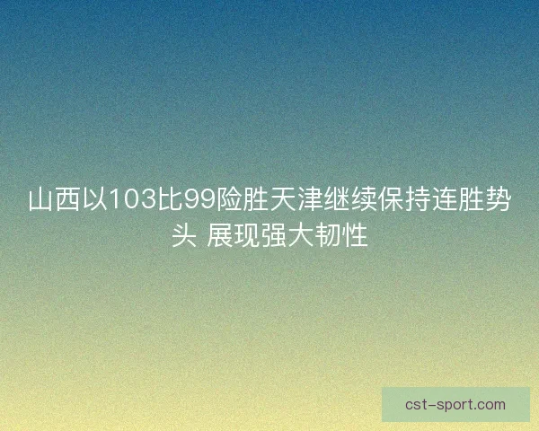 山西以103比99险胜天津继续保持连胜势头 展现强大韧性 山西以103比99险胜天津继续保持连胜势头 展现强大韧性