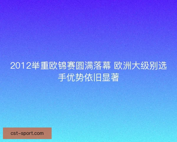 2012举重欧锦赛圆满落幕 欧洲大级别选手优势依旧显著