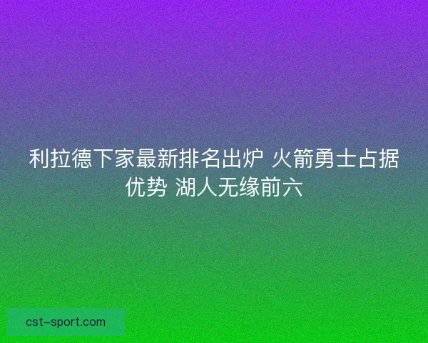 利拉德下家最新排名出炉 火箭勇士占据优势 湖人无缘前六