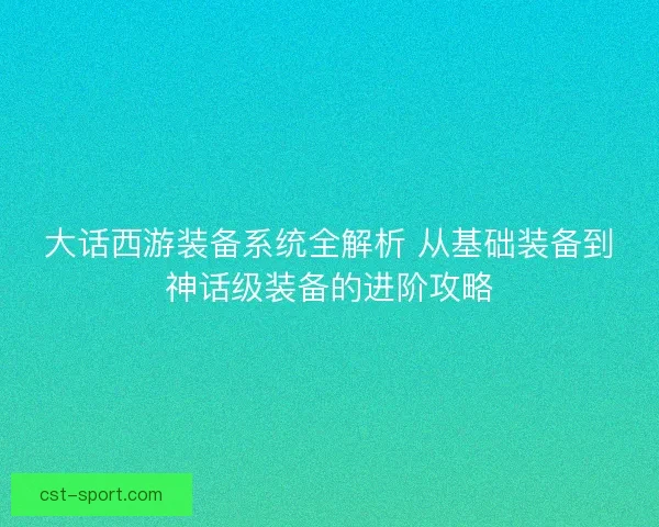 大话西游装备系统全解析 从基础装备到神话级装备的进阶攻略