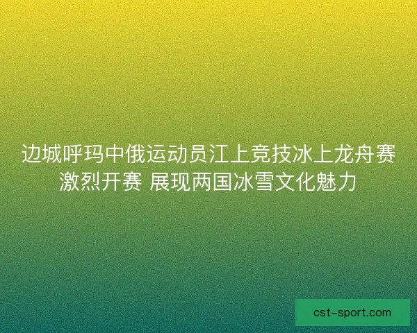 边城呼玛中俄运动员江上竞技冰上龙舟赛激烈开赛 展现两国冰雪文化魅力